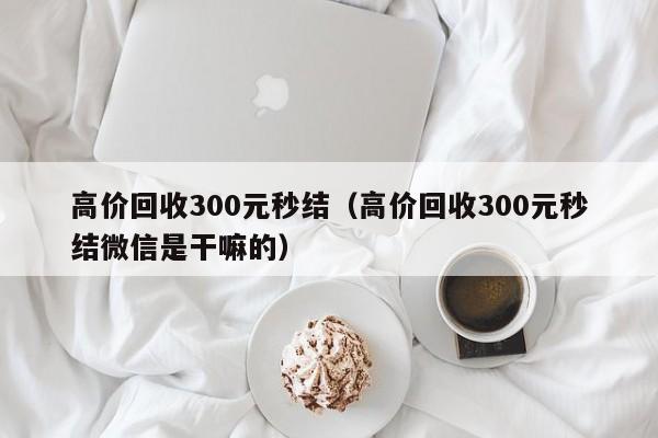 高价回收300元秒结（高价回收300元秒结微信是干嘛的）