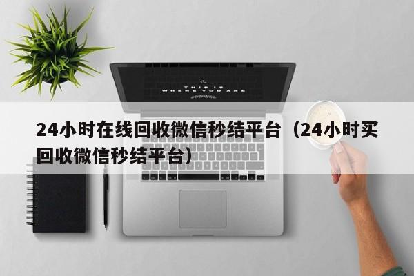 24小时在线回收微信秒结平台（24小时买回收微信秒结平台）