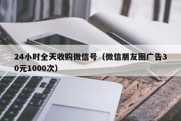 24小时全天收购微信号（微信朋友圈广告30元1000次）