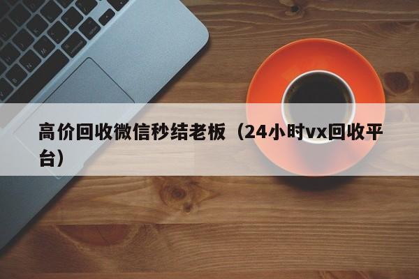 高价回收微信秒结老板（24小时vx回收平台）