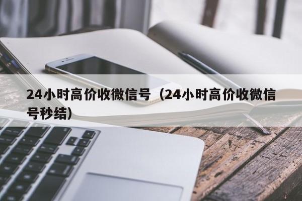 24小时高价收微信号（24小时高价收微信号秒结）