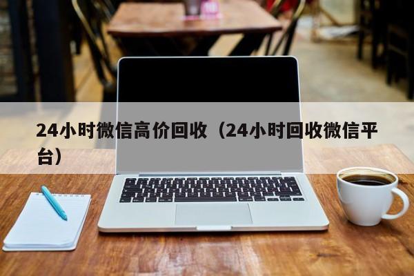 24小时微信高价回收（24小时回收微信平台）