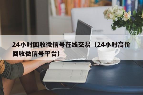 24小时回收微信号在线交易（24小时高价回收微信号平台）