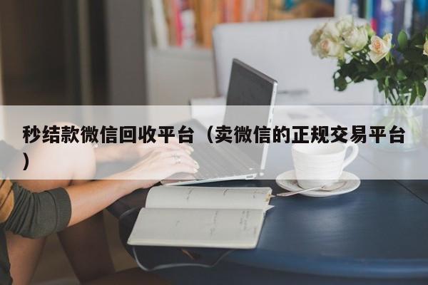 秒结款微信回收平台（卖微信的正规交易平台）