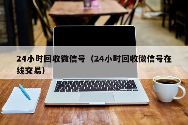 24小时回收微信号（24小时回收微信号在线交易）