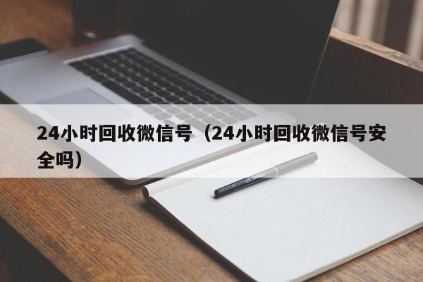 24小时回收微信号（24小时回收微信号安全吗）