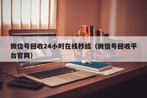 微信号回收24小时在线秒结（微信号回收平台官网）