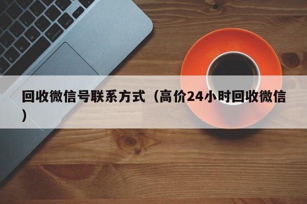 回收微信号联系方式（高价24小时回收微信）