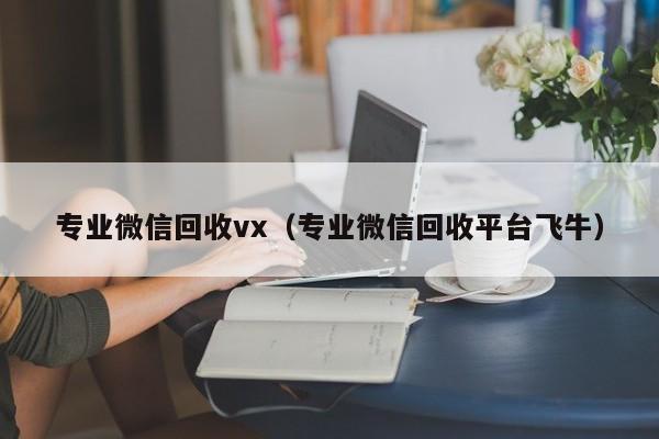 专业微信回收vx（专业微信回收平台飞牛）