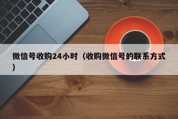 微信号收购24小时（收购微信号的联系方式）