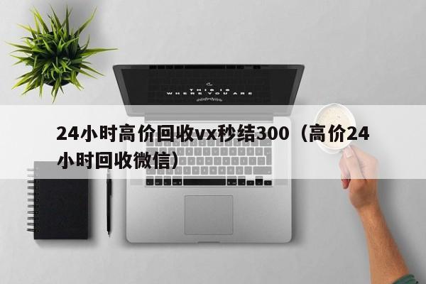 24小时高价回收vx秒结300（高价24小时回收微信）