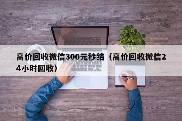 高价回收微信300元秒结（高价回收微信24小时回收）