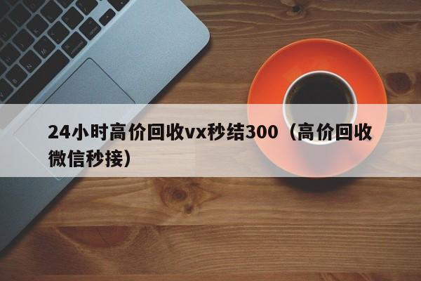 24小时高价回收vx秒结300（高价回收微信秒接）