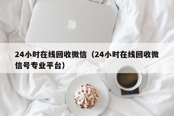 24小时在线回收微信（24小时在线回收微信号专业平台）