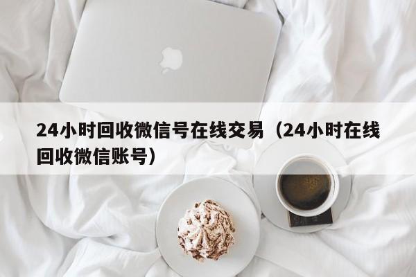 24小时回收微信号在线交易（24小时在线回收微信账号）