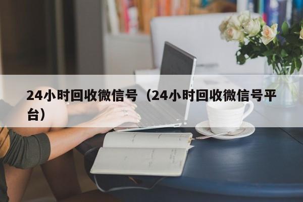 24小时回收微信号（24小时回收微信号平台）