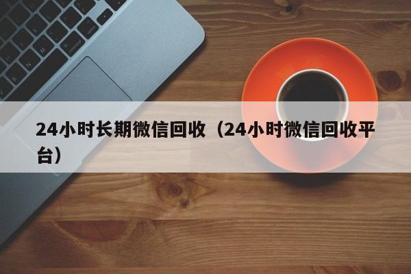 24小时长期微信回收（24小时微信回收平台）