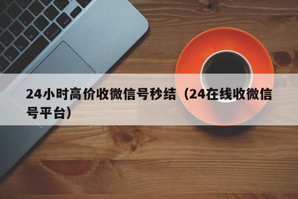 24小时高价收微信号秒结（24在线收微信号平台）