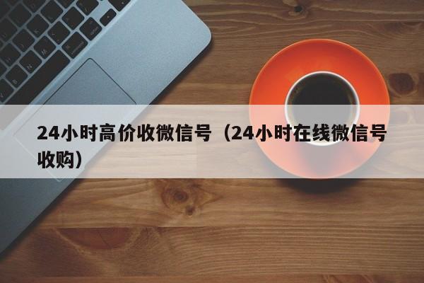 24小时高价收微信号（24小时在线微信号收购）