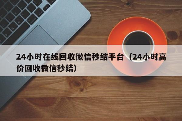 24小时在线回收微信秒结平台（24小时高价回收微信秒结）