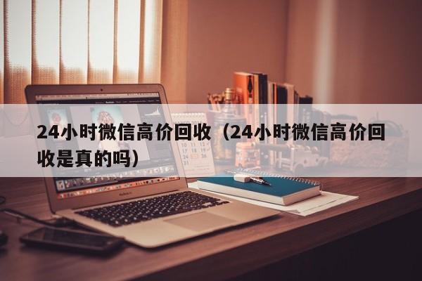 24小时微信高价回收（24小时微信高价回收是真的吗）