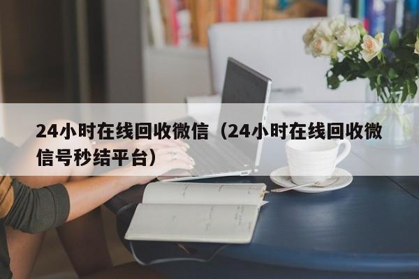 24小时在线回收微信（24小时在线回收微信号秒结平台）