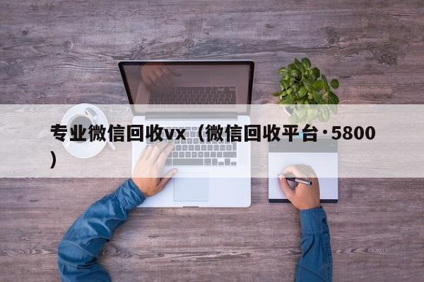 专业微信回收vx（微信回收平台·5800）