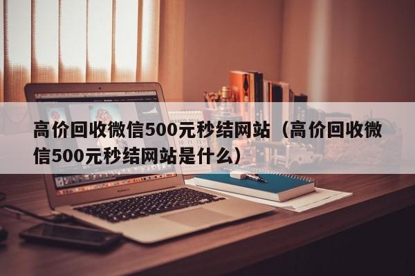 高价回收微信500元秒结网站（高价回收微信500元秒结网站是什么）