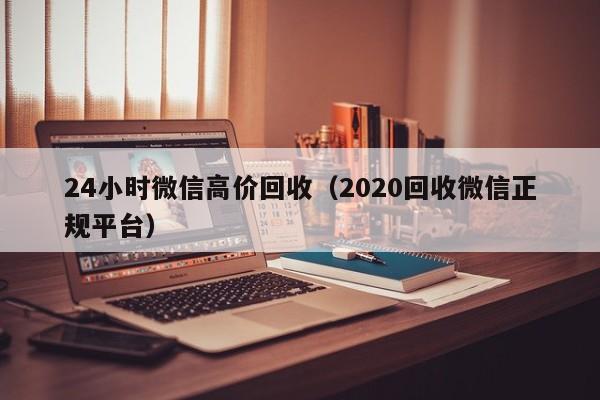 24小时微信高价回收（2020回收微信正规平台）