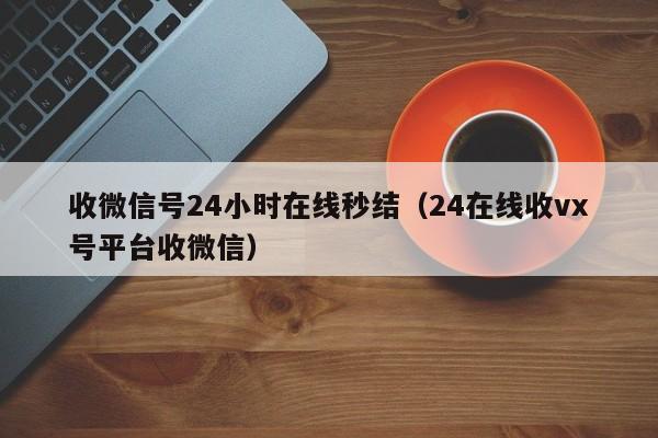 收微信号24小时在线秒结（24在线收vx号平台收微信）