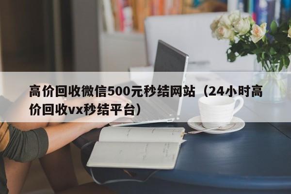 高价回收微信500元秒结网站（24小时高价回收vx秒结平台）