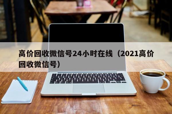 高价回收微信号24小时在线（2021高价回收微信号）