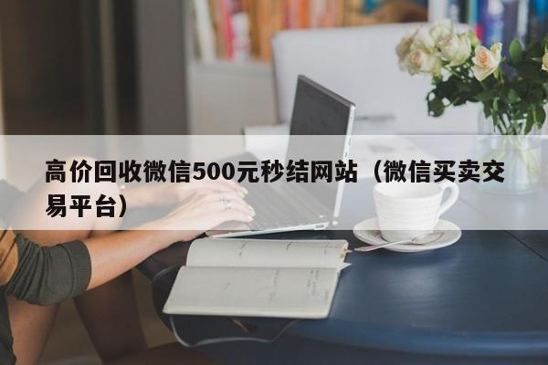 高价回收微信500元秒结网站（微信买卖交易平台）