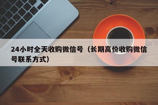 24小时全天收购微信号（长期高价收购微信号联系方式）