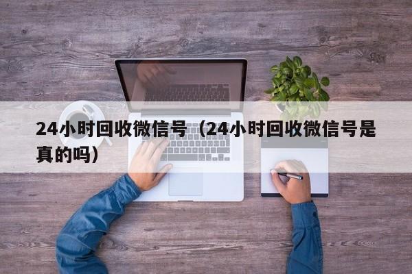 24小时回收微信号（24小时回收微信号是真的吗）