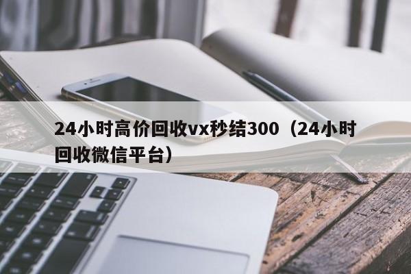 24小时高价回收vx秒结300（24小时回收微信平台）