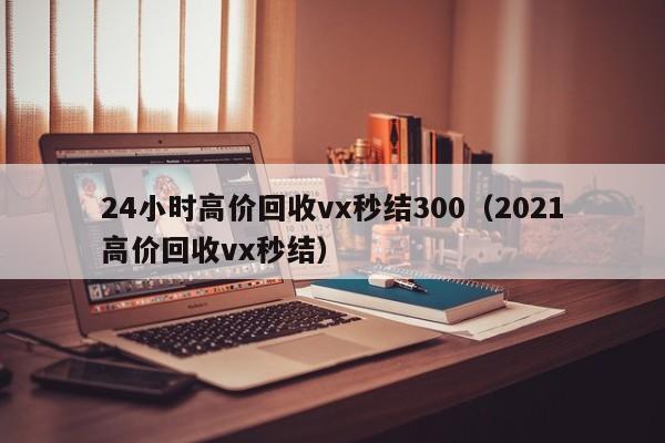 24小时高价回收vx秒结300（2021高价回收vx秒结）