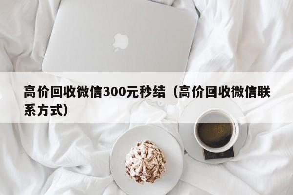 高价回收微信300元秒结（高价回收微信联系方式）